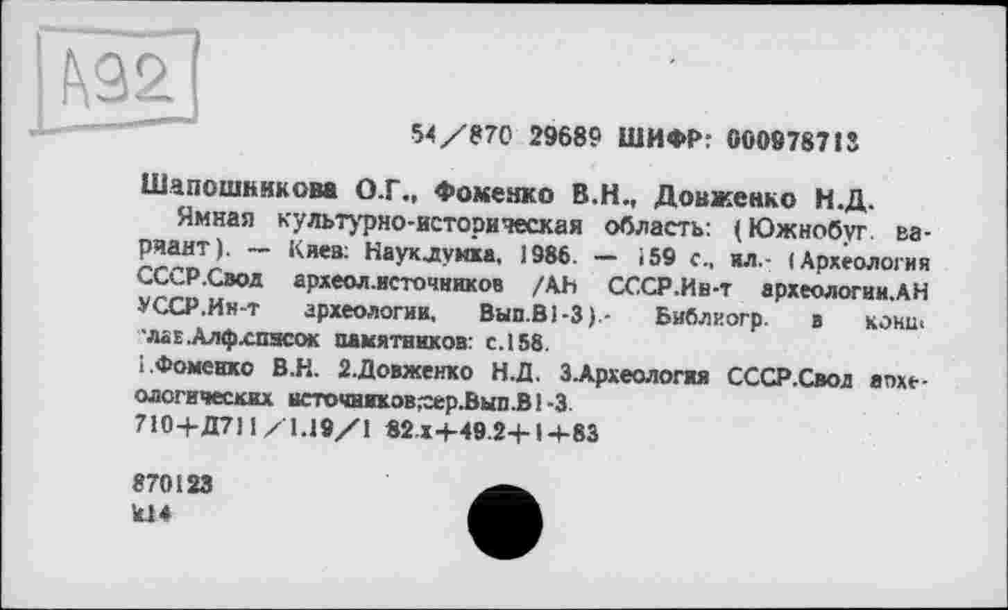 ﻿
54/870 29689 ШИФР: 000978713
Шапошникова О.Г., Фоменко В.Н., Довженко Н.Д.
Ямная культурно-историческая область: (Южнобуг. вариант). Киев: Наук лунка, 1986. — 159 с., ил.- (Археология СССР.Свод археол.источников /АН СССР.Ив-т археологии.АН УССР.Ин-т археологии, Вып.ВЬЗ).- Библиогр. в кони, ■лав.Алфхпясок памятников: с.158.
І.Фоменко В.Н. 2.Довженко Н.Д. З.Археологяя СССР.Свод апхе-ологических иеточниковхер.Вып.В1-3
710-Ь Д7] 1/1.19/1 82x4-49.24-14-83
870123 1U4